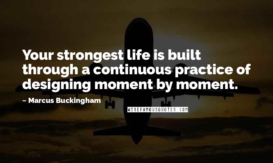 Marcus Buckingham Quotes: Your strongest life is built through a continuous practice of designing moment by moment.
