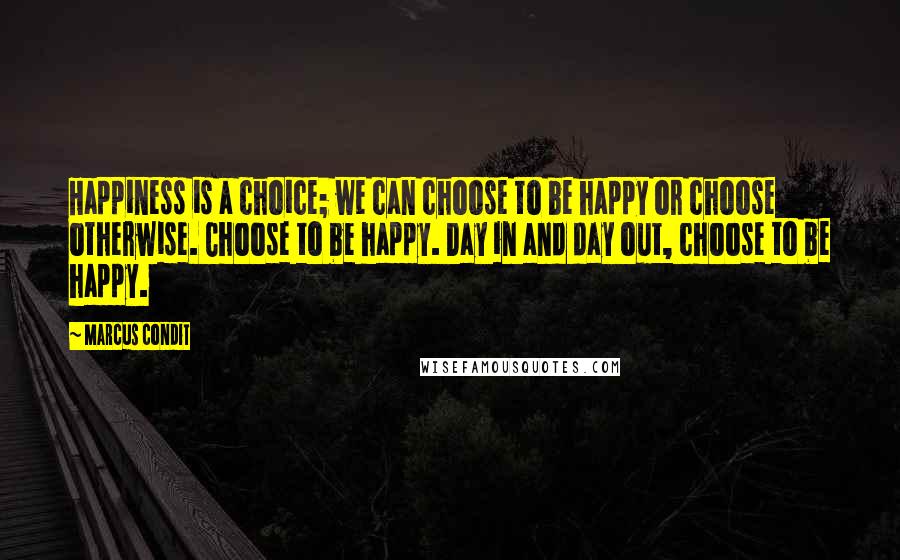 Marcus Condit Quotes: Happiness is a choice; we can choose to be happy or choose otherwise. Choose to be happy. Day in and day out, choose to be happy.
