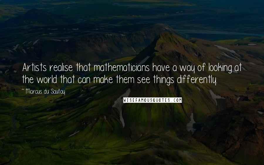 Marcus Du Sautoy Quotes: Artists realise that mathematicians have a way of looking at the world that can make them see things differently.