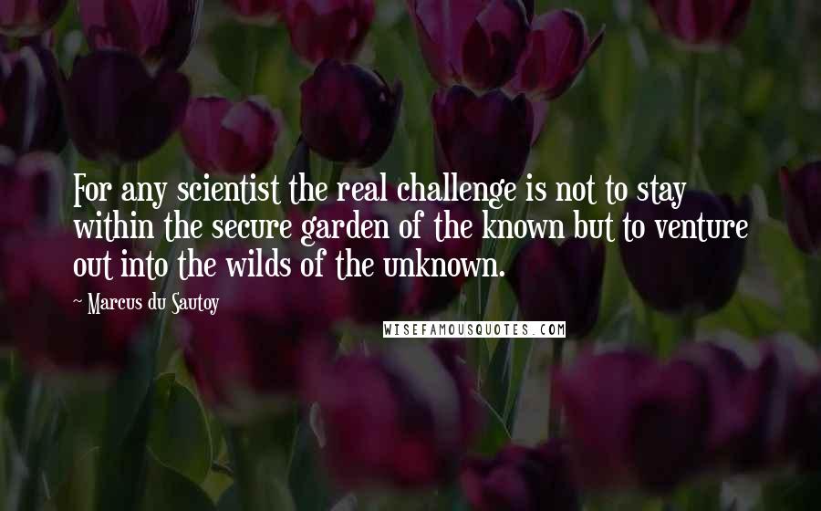 Marcus Du Sautoy Quotes: For any scientist the real challenge is not to stay within the secure garden of the known but to venture out into the wilds of the unknown.