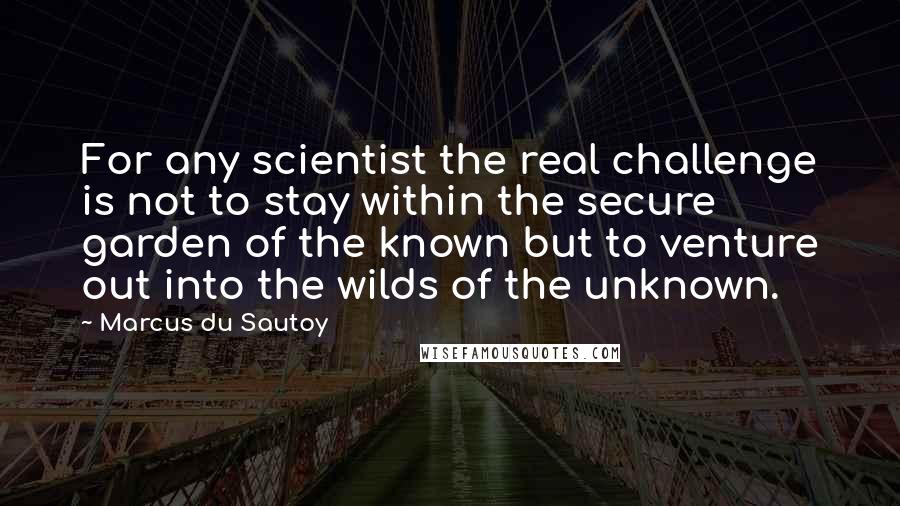 Marcus Du Sautoy Quotes: For any scientist the real challenge is not to stay within the secure garden of the known but to venture out into the wilds of the unknown.