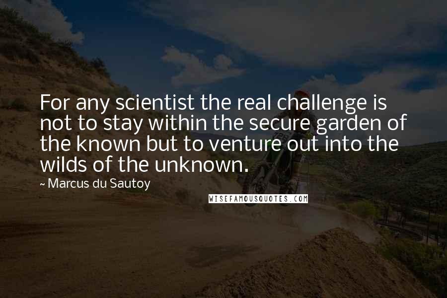 Marcus Du Sautoy Quotes: For any scientist the real challenge is not to stay within the secure garden of the known but to venture out into the wilds of the unknown.