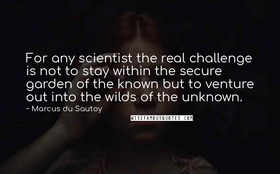 Marcus Du Sautoy Quotes: For any scientist the real challenge is not to stay within the secure garden of the known but to venture out into the wilds of the unknown.