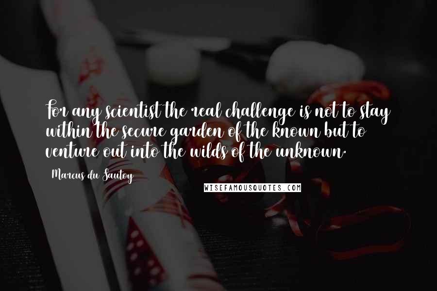 Marcus Du Sautoy Quotes: For any scientist the real challenge is not to stay within the secure garden of the known but to venture out into the wilds of the unknown.