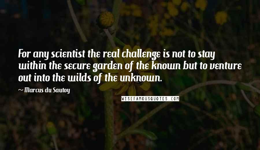 Marcus Du Sautoy Quotes: For any scientist the real challenge is not to stay within the secure garden of the known but to venture out into the wilds of the unknown.