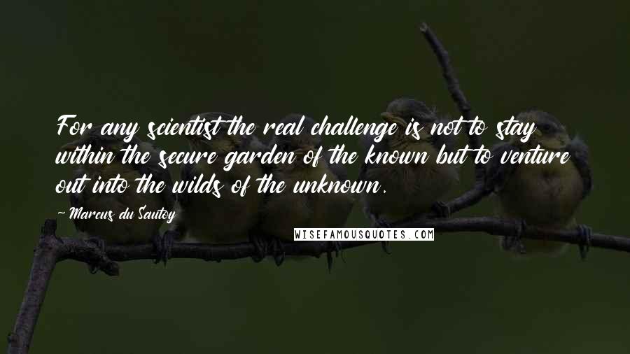 Marcus Du Sautoy Quotes: For any scientist the real challenge is not to stay within the secure garden of the known but to venture out into the wilds of the unknown.
