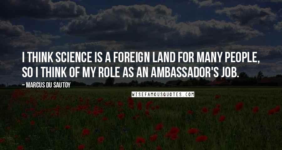 Marcus Du Sautoy Quotes: I think science is a foreign land for many people, so I think of my role as an ambassador's job.