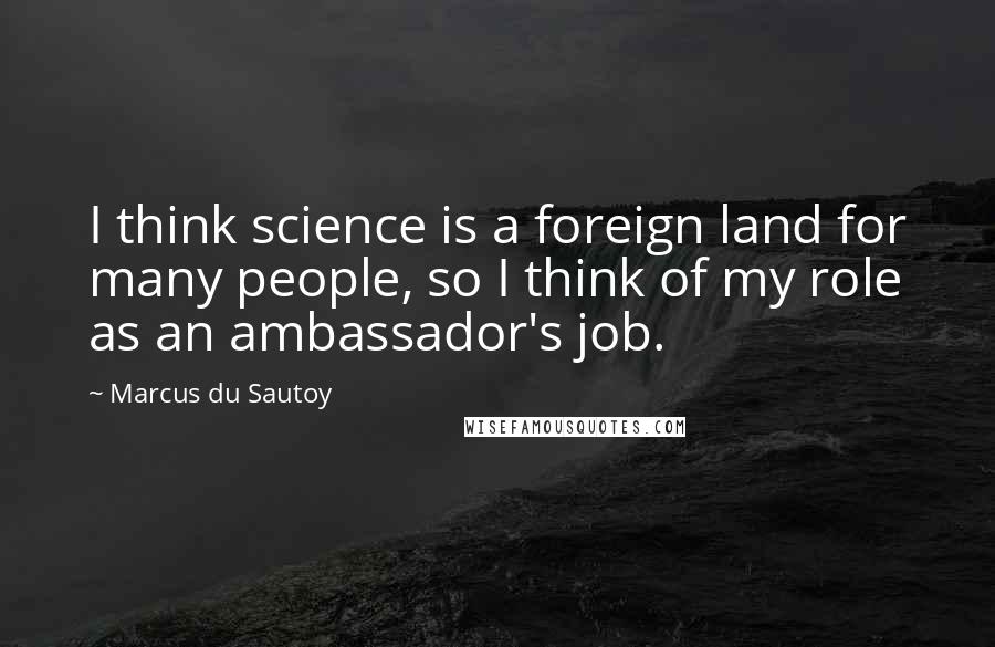 Marcus Du Sautoy Quotes: I think science is a foreign land for many people, so I think of my role as an ambassador's job.