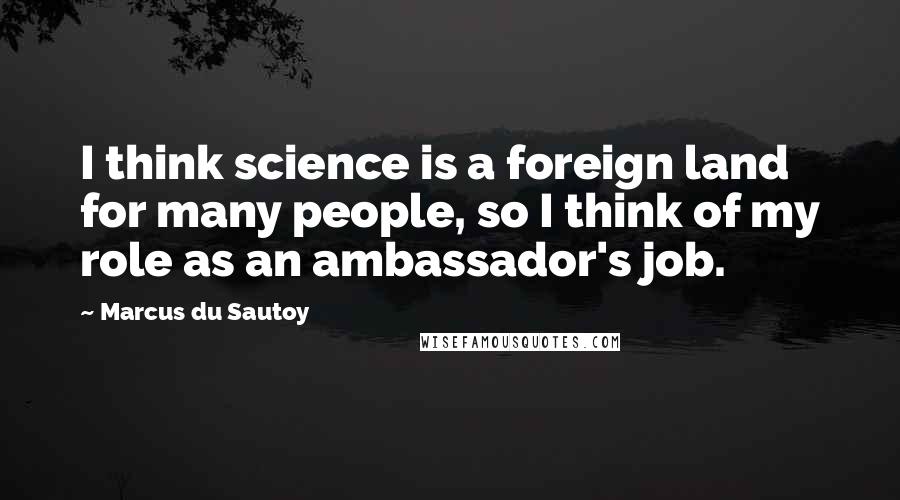 Marcus Du Sautoy Quotes: I think science is a foreign land for many people, so I think of my role as an ambassador's job.