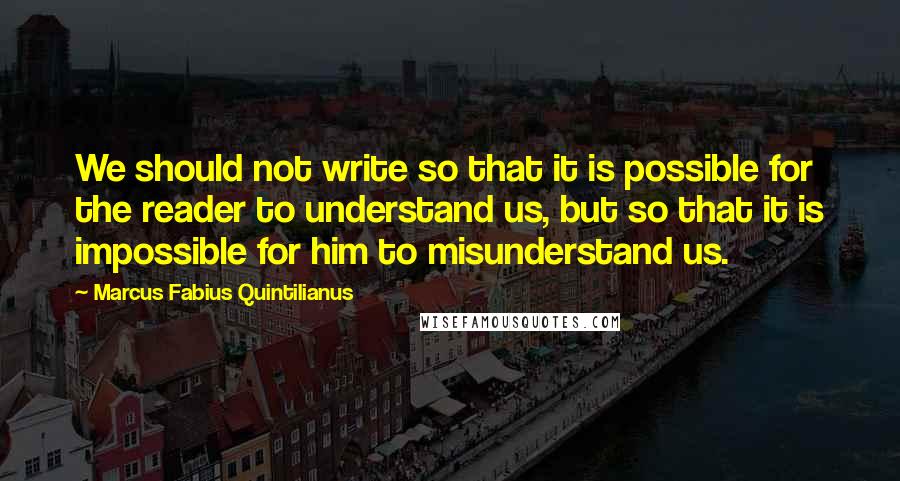 Marcus Fabius Quintilianus Quotes: We should not write so that it is possible for the reader to understand us, but so that it is impossible for him to misunderstand us.