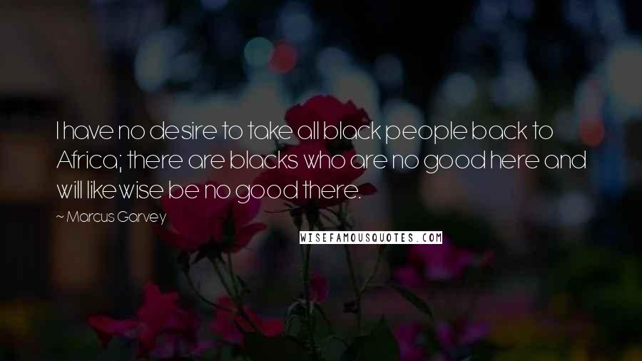 Marcus Garvey Quotes: I have no desire to take all black people back to Africa; there are blacks who are no good here and will likewise be no good there.