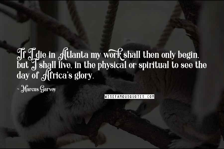 Marcus Garvey Quotes: If I die in Atlanta my work shall then only begin, but I shall live, in the physical or spiritual to see the day of Africa's glory.