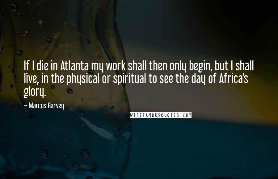 Marcus Garvey Quotes: If I die in Atlanta my work shall then only begin, but I shall live, in the physical or spiritual to see the day of Africa's glory.