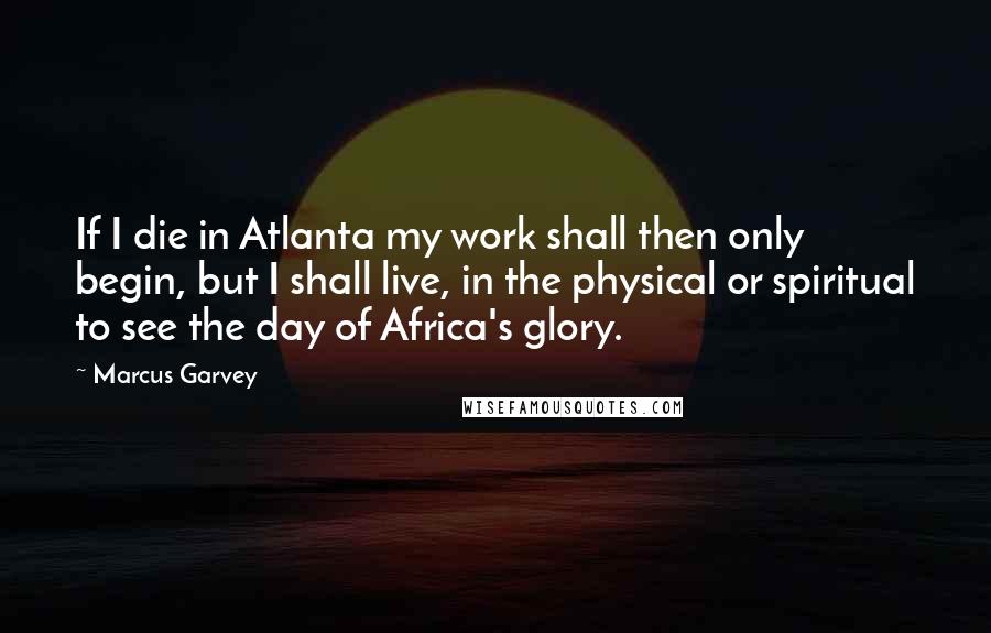 Marcus Garvey Quotes: If I die in Atlanta my work shall then only begin, but I shall live, in the physical or spiritual to see the day of Africa's glory.