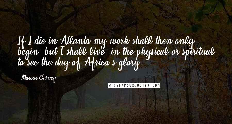 Marcus Garvey Quotes: If I die in Atlanta my work shall then only begin, but I shall live, in the physical or spiritual to see the day of Africa's glory.