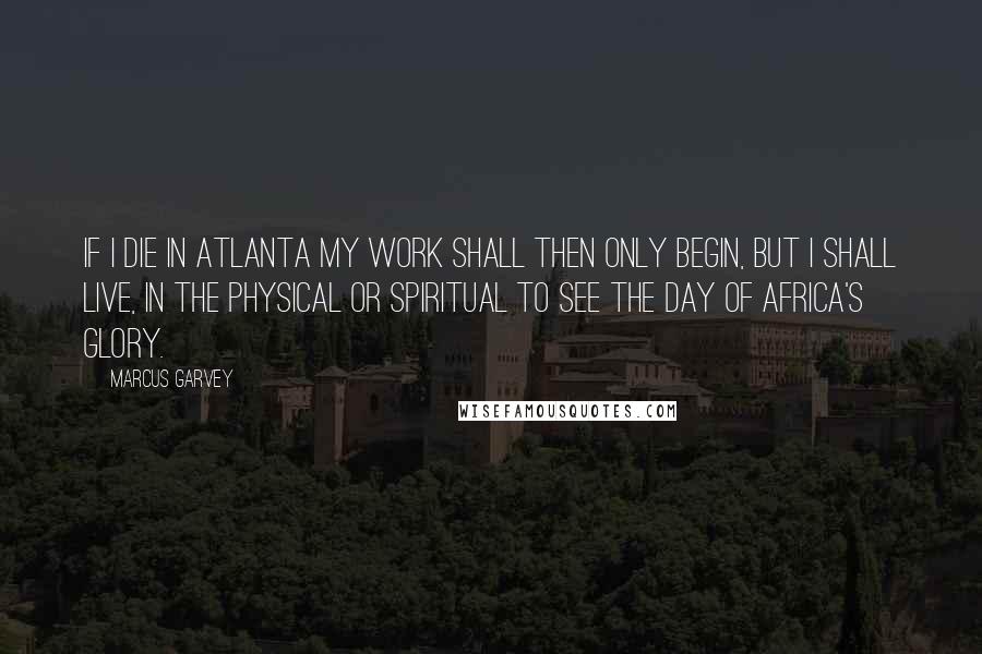 Marcus Garvey Quotes: If I die in Atlanta my work shall then only begin, but I shall live, in the physical or spiritual to see the day of Africa's glory.