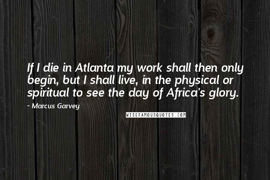 Marcus Garvey Quotes: If I die in Atlanta my work shall then only begin, but I shall live, in the physical or spiritual to see the day of Africa's glory.
