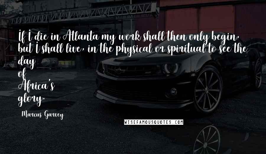 Marcus Garvey Quotes: If I die in Atlanta my work shall then only begin, but I shall live, in the physical or spiritual to see the day of Africa's glory.