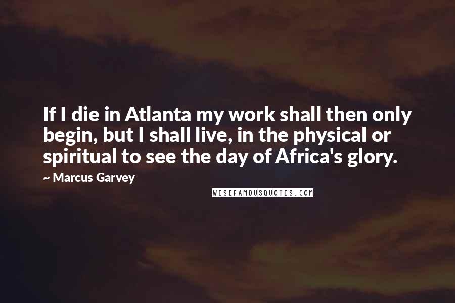 Marcus Garvey Quotes: If I die in Atlanta my work shall then only begin, but I shall live, in the physical or spiritual to see the day of Africa's glory.
