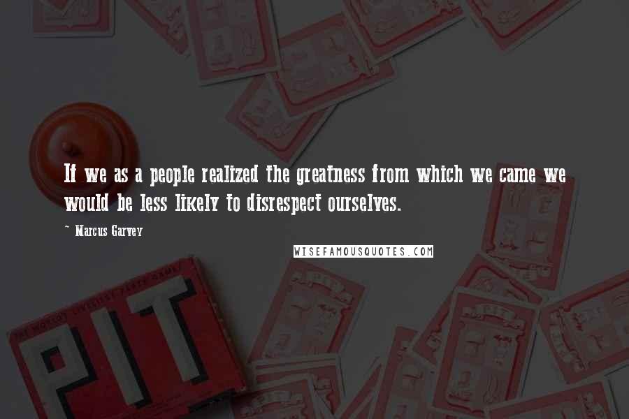 Marcus Garvey Quotes: If we as a people realized the greatness from which we came we would be less likely to disrespect ourselves.