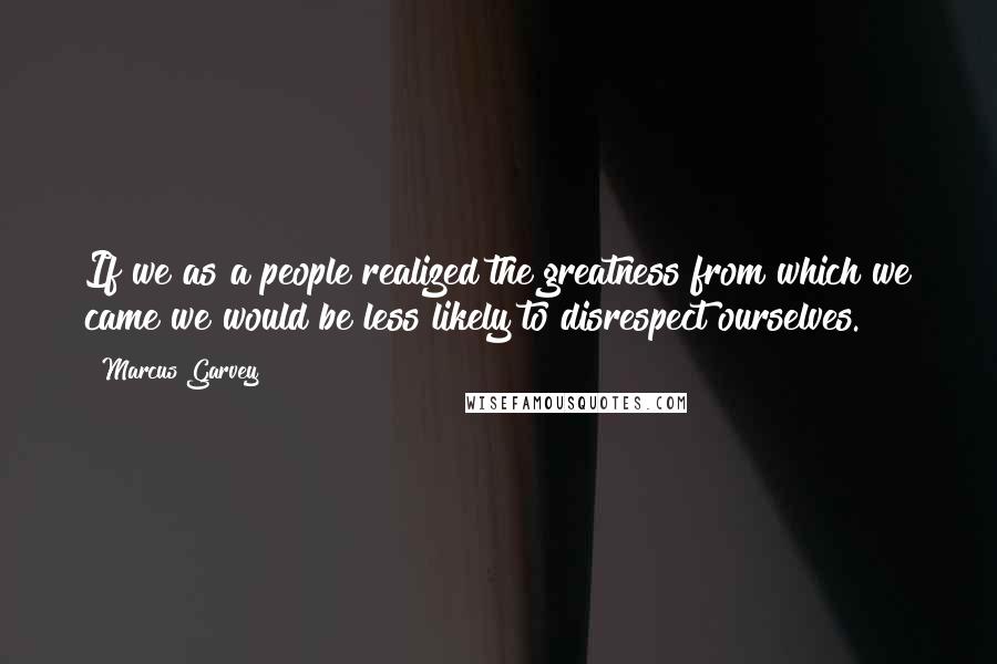 Marcus Garvey Quotes: If we as a people realized the greatness from which we came we would be less likely to disrespect ourselves.