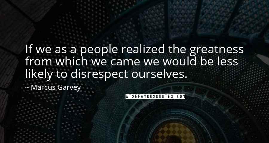 Marcus Garvey Quotes: If we as a people realized the greatness from which we came we would be less likely to disrespect ourselves.