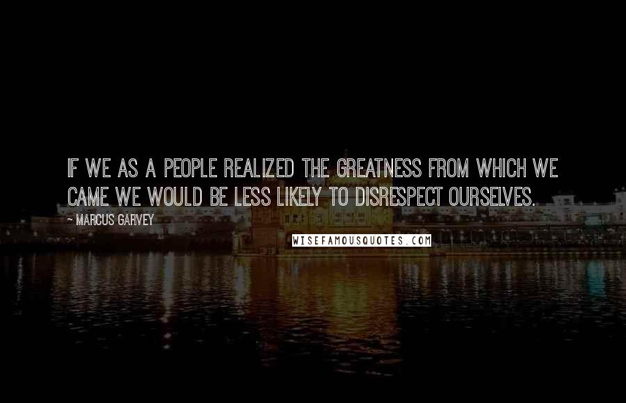 Marcus Garvey Quotes: If we as a people realized the greatness from which we came we would be less likely to disrespect ourselves.