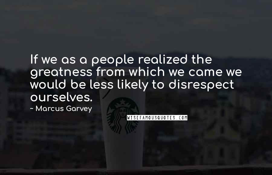 Marcus Garvey Quotes: If we as a people realized the greatness from which we came we would be less likely to disrespect ourselves.