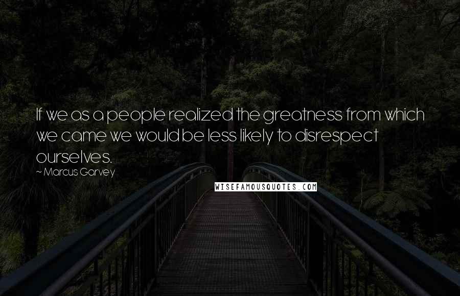 Marcus Garvey Quotes: If we as a people realized the greatness from which we came we would be less likely to disrespect ourselves.