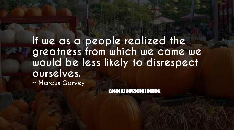 Marcus Garvey Quotes: If we as a people realized the greatness from which we came we would be less likely to disrespect ourselves.