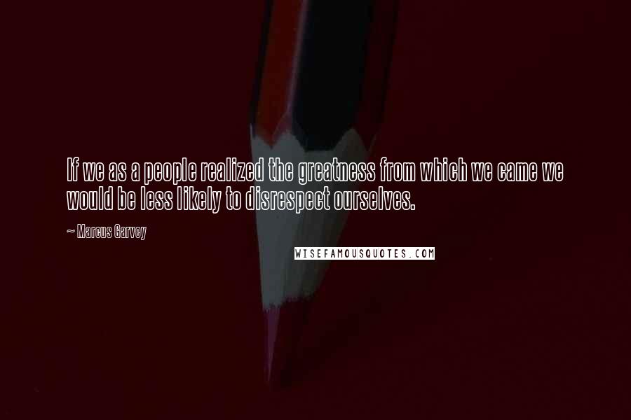 Marcus Garvey Quotes: If we as a people realized the greatness from which we came we would be less likely to disrespect ourselves.