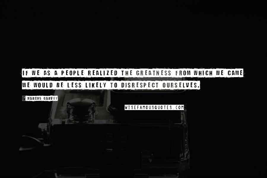 Marcus Garvey Quotes: If we as a people realized the greatness from which we came we would be less likely to disrespect ourselves.