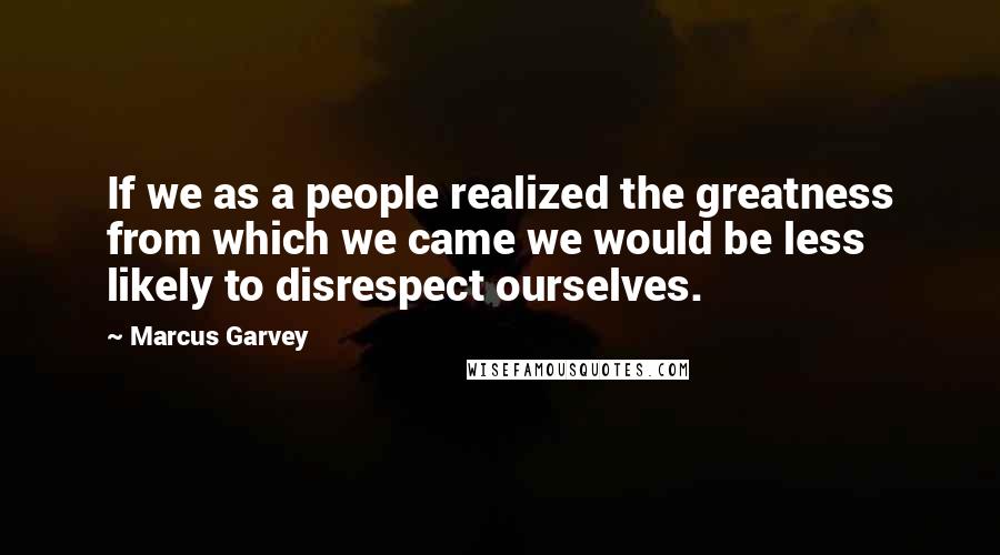 Marcus Garvey Quotes: If we as a people realized the greatness from which we came we would be less likely to disrespect ourselves.