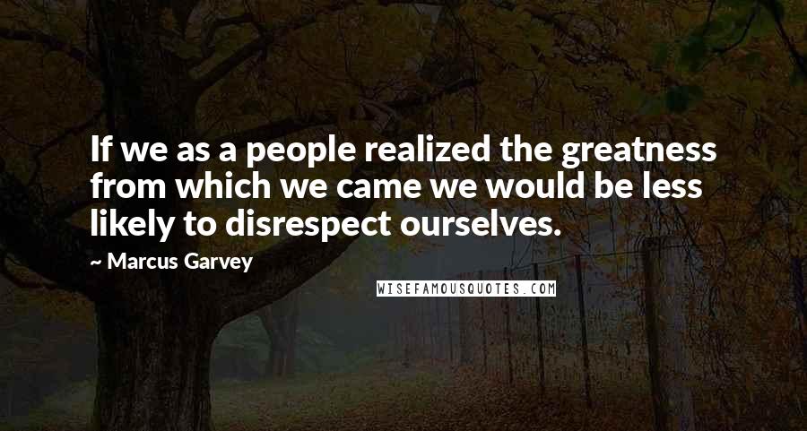 Marcus Garvey Quotes: If we as a people realized the greatness from which we came we would be less likely to disrespect ourselves.