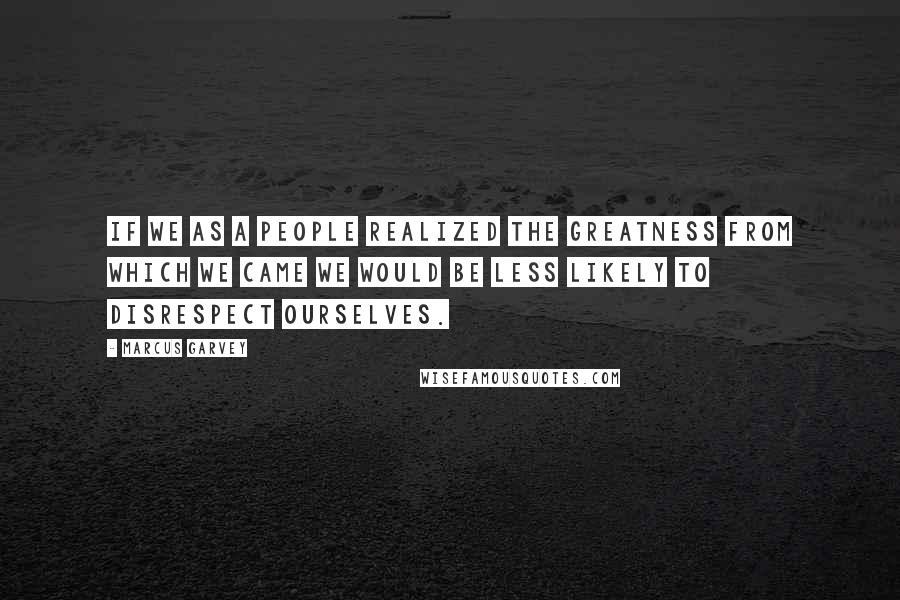 Marcus Garvey Quotes: If we as a people realized the greatness from which we came we would be less likely to disrespect ourselves.