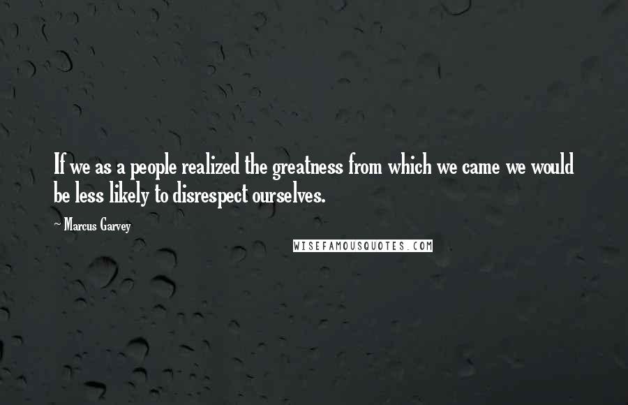 Marcus Garvey Quotes: If we as a people realized the greatness from which we came we would be less likely to disrespect ourselves.