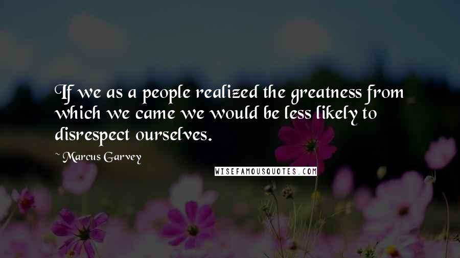 Marcus Garvey Quotes: If we as a people realized the greatness from which we came we would be less likely to disrespect ourselves.