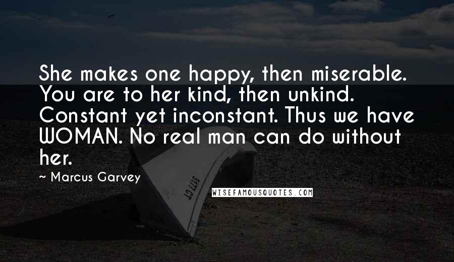 Marcus Garvey Quotes: She makes one happy, then miserable. You are to her kind, then unkind. Constant yet inconstant. Thus we have WOMAN. No real man can do without her.