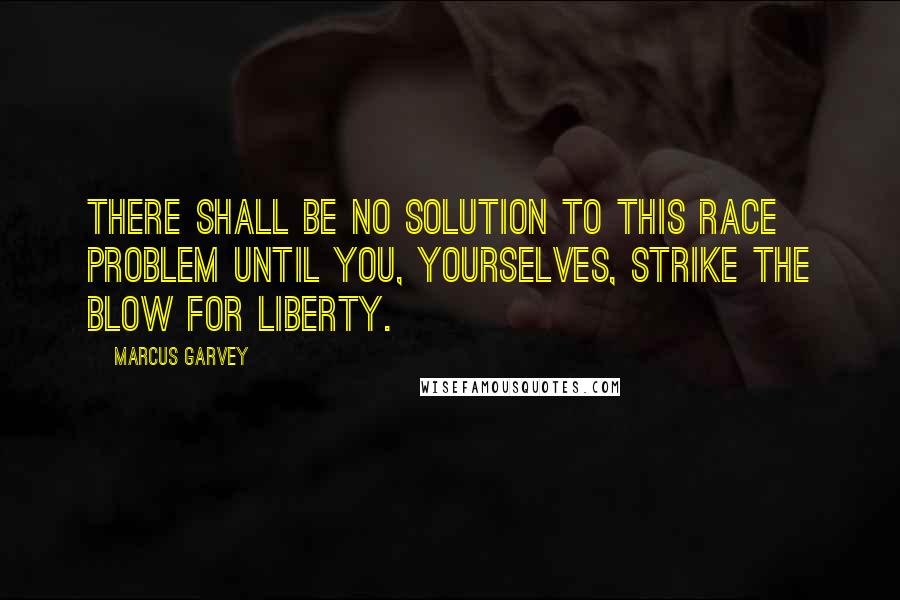 Marcus Garvey Quotes: There shall be no solution to this race problem until you, yourselves, strike the blow for liberty.