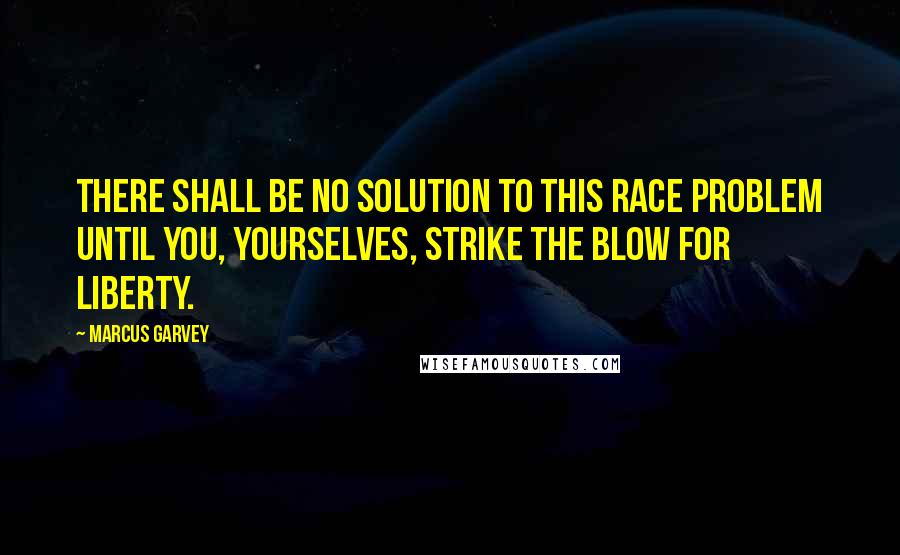 Marcus Garvey Quotes: There shall be no solution to this race problem until you, yourselves, strike the blow for liberty.