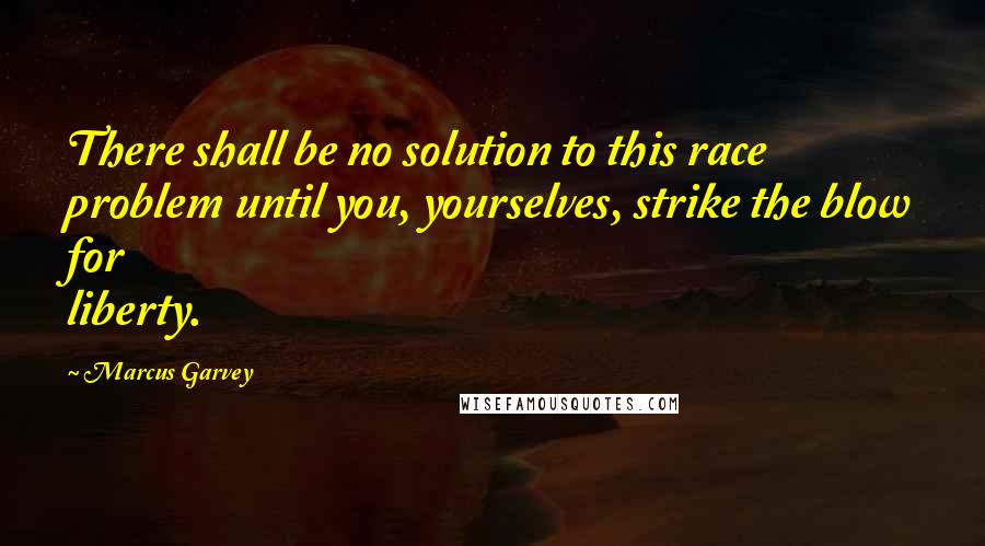 Marcus Garvey Quotes: There shall be no solution to this race problem until you, yourselves, strike the blow for liberty.