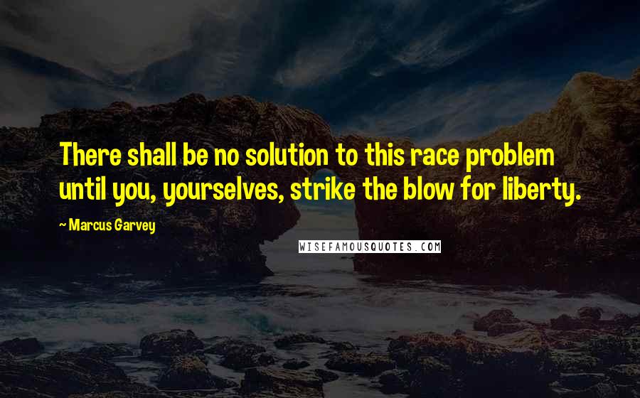 Marcus Garvey Quotes: There shall be no solution to this race problem until you, yourselves, strike the blow for liberty.