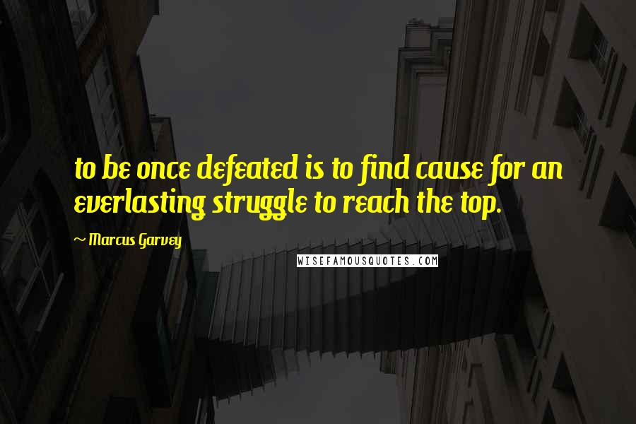 Marcus Garvey Quotes: to be once defeated is to find cause for an everlasting struggle to reach the top.