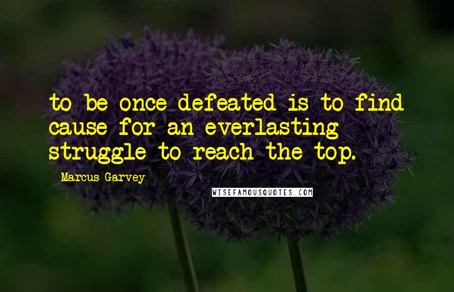 Marcus Garvey Quotes: to be once defeated is to find cause for an everlasting struggle to reach the top.