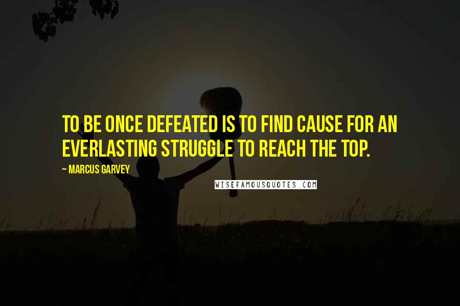 Marcus Garvey Quotes: to be once defeated is to find cause for an everlasting struggle to reach the top.