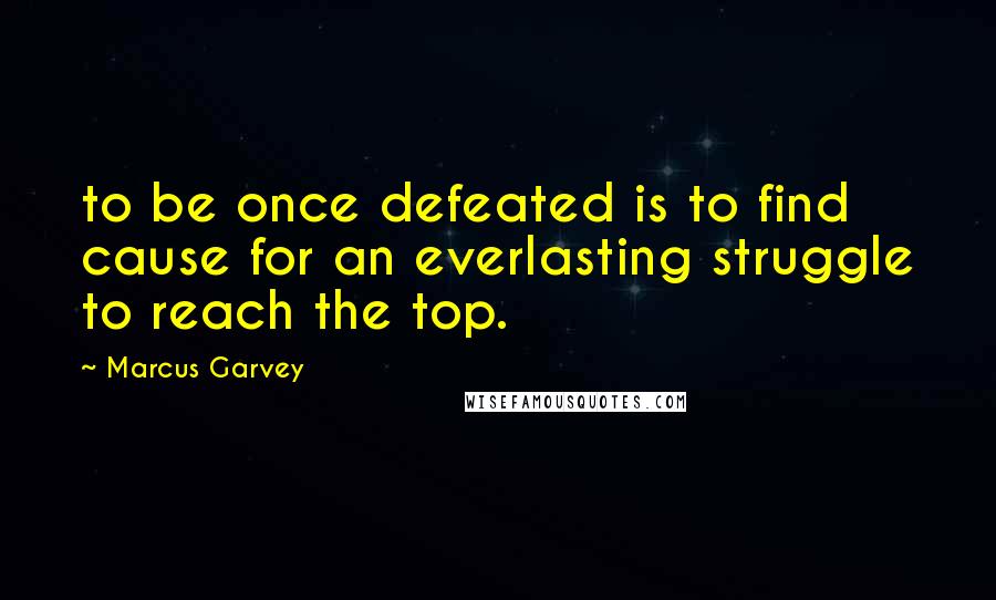 Marcus Garvey Quotes: to be once defeated is to find cause for an everlasting struggle to reach the top.