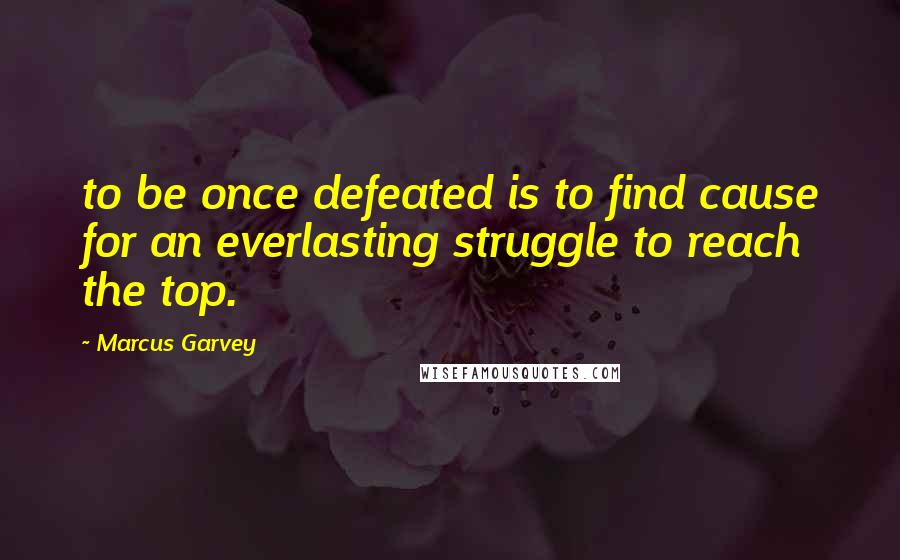 Marcus Garvey Quotes: to be once defeated is to find cause for an everlasting struggle to reach the top.