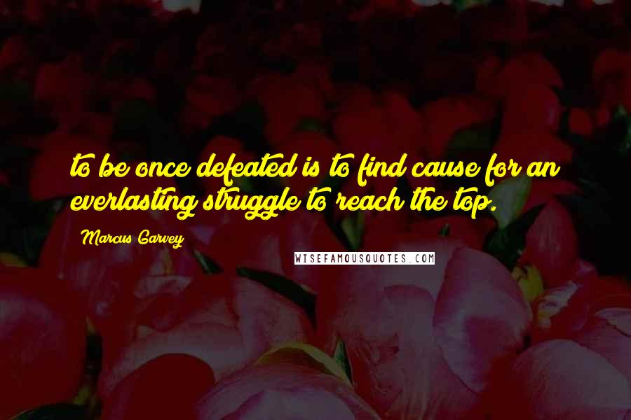 Marcus Garvey Quotes: to be once defeated is to find cause for an everlasting struggle to reach the top.