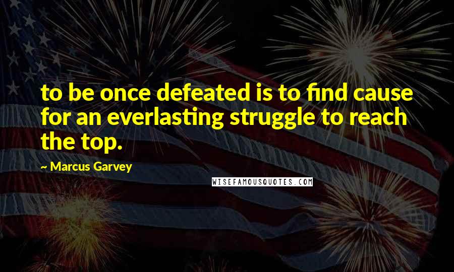 Marcus Garvey Quotes: to be once defeated is to find cause for an everlasting struggle to reach the top.