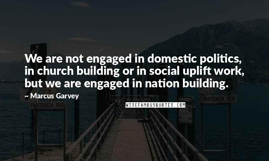 Marcus Garvey Quotes: We are not engaged in domestic politics, in church building or in social uplift work, but we are engaged in nation building.